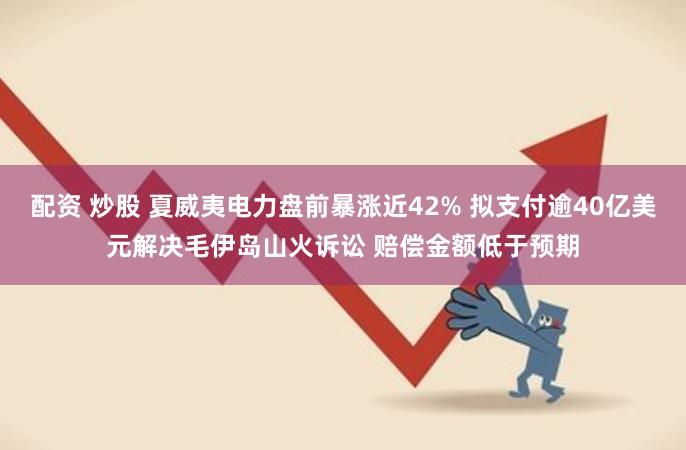 配资 炒股 夏威夷电力盘前暴涨近42% 拟支付逾40亿美元解决毛伊岛山火诉讼 赔偿金额低于预期