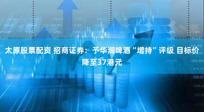 太原股票配资 招商证券：予华润啤酒“增持”评级 目标价降至37港元