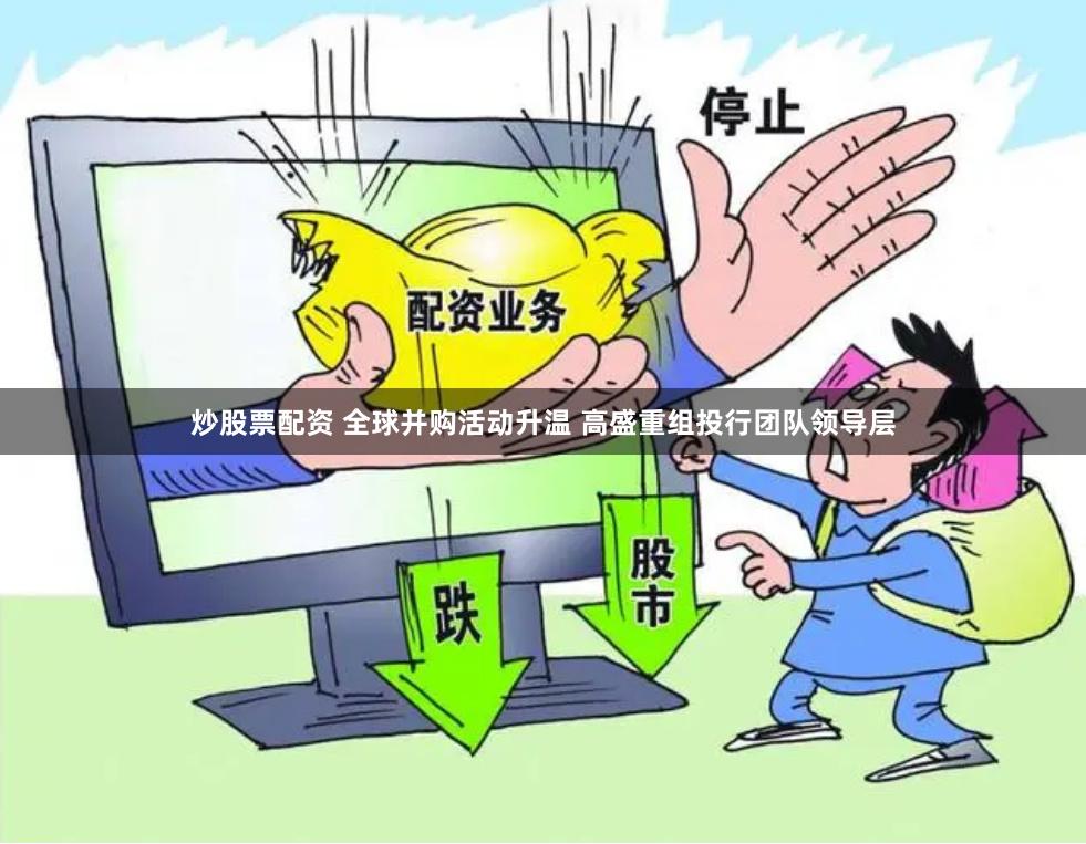 炒股票配资 全球并购活动升温 高盛重组投行团队领导层