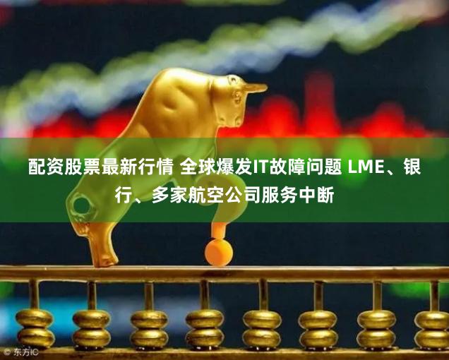配资股票最新行情 全球爆发IT故障问题 LME、银行、多家航空公司服务中断