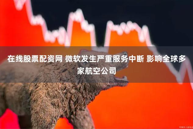 在线股票配资网 微软发生严重服务中断 影响全球多家航空公司