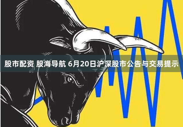 股市配资 股海导航 6月20日沪深股市公告与交易提示