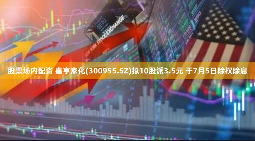 股票场内配资 嘉亨家化(300955.SZ)拟10股派3.5元 于7月5日除权除息
