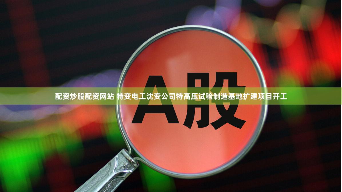 配资炒股配资网站 特变电工沈变公司特高压试验制造基地扩建项目开工