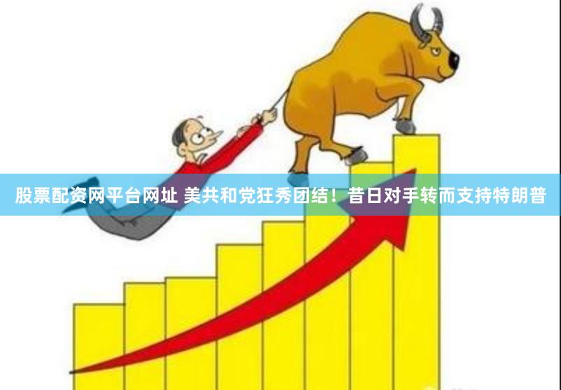 股票配资网平台网址 美共和党狂秀团结！昔日对手转而支持特朗普