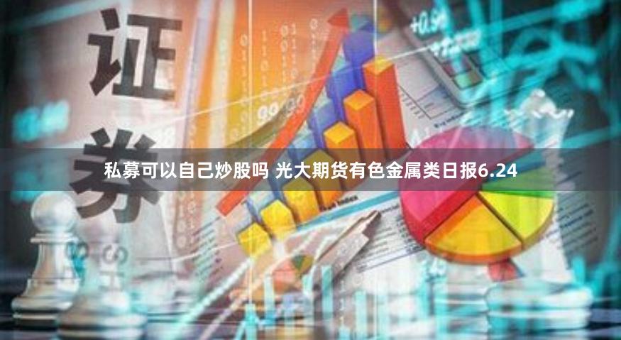 私募可以自己炒股吗 光大期货有色金属类日报6.24