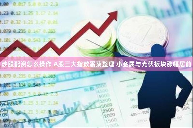 炒股配资怎么操作 A股三大指数震荡整理 小金属与光伏板块涨幅居前