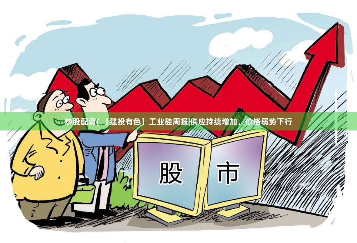 炒股配资( 【建投有色】工业硅周报|供应持续增加，价格弱势下行