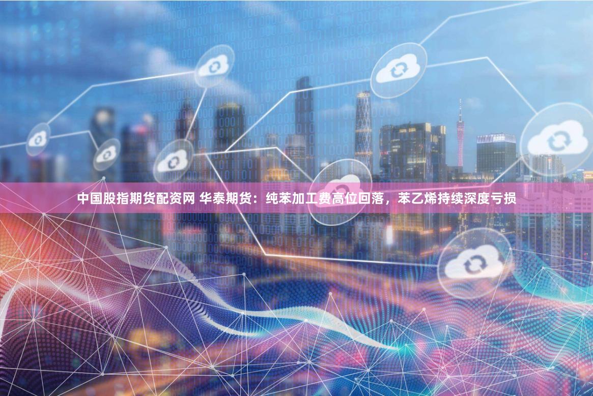 中国股指期货配资网 华泰期货：纯苯加工费高位回落，苯乙烯持续深度亏损