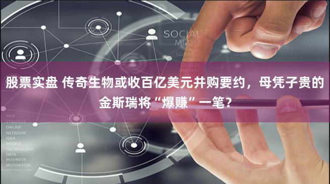 股票实盘 传奇生物或收百亿美元并购要约，母凭子贵的金斯瑞将“爆赚”一笔？