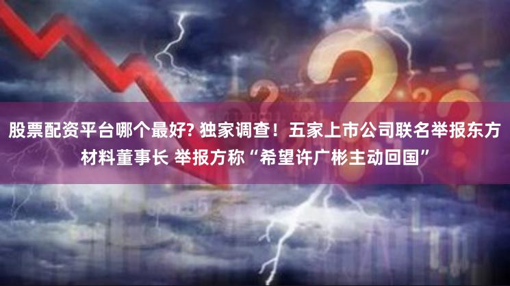 股票配资平台哪个最好? 独家调查！五家上市公司联名举报东方材料董事长 举报方称“希望许广彬主动回国”