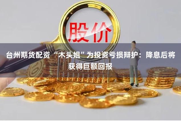 台州期货配资 “木头姐”为投资亏损辩护：降息后将获得巨额回报