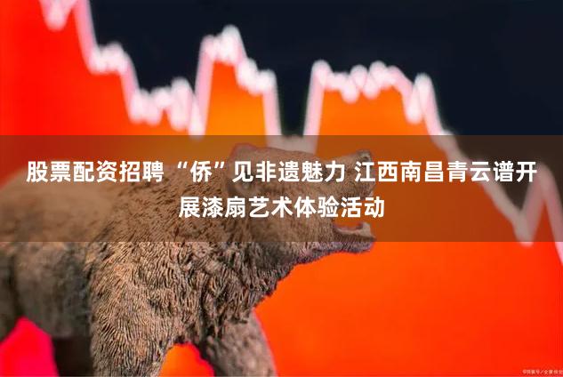 股票配资招聘 “侨”见非遗魅力 江西南昌青云谱开展漆扇艺术体验活动