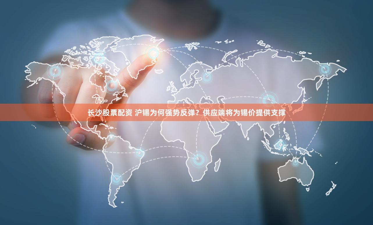 长沙股票配资 沪锡为何强势反弹？供应端将为锡价提供支撑