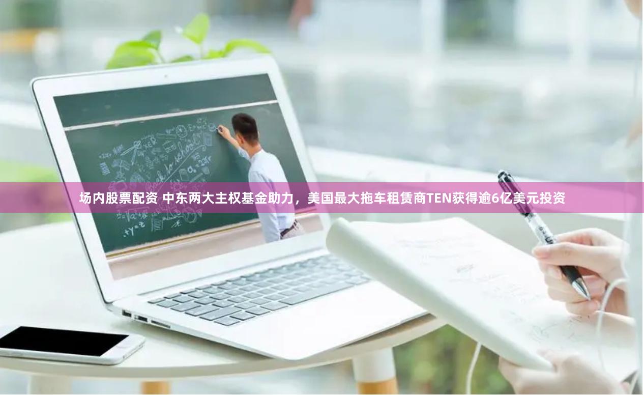 场内股票配资 中东两大主权基金助力，美国最大拖车租赁商TEN获得逾6亿美元投资
