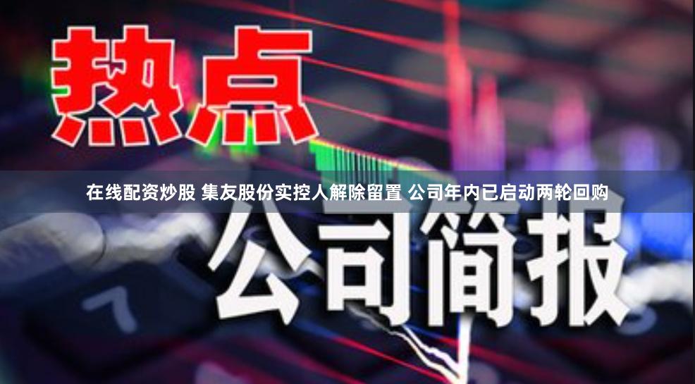 在线配资炒股 集友股份实控人解除留置 公司年内已启动两轮回购