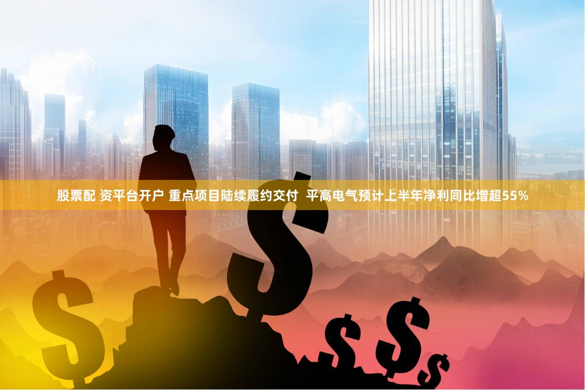 股票配 资平台开户 重点项目陆续履约交付  平高电气预计上半年净利同比增超55%