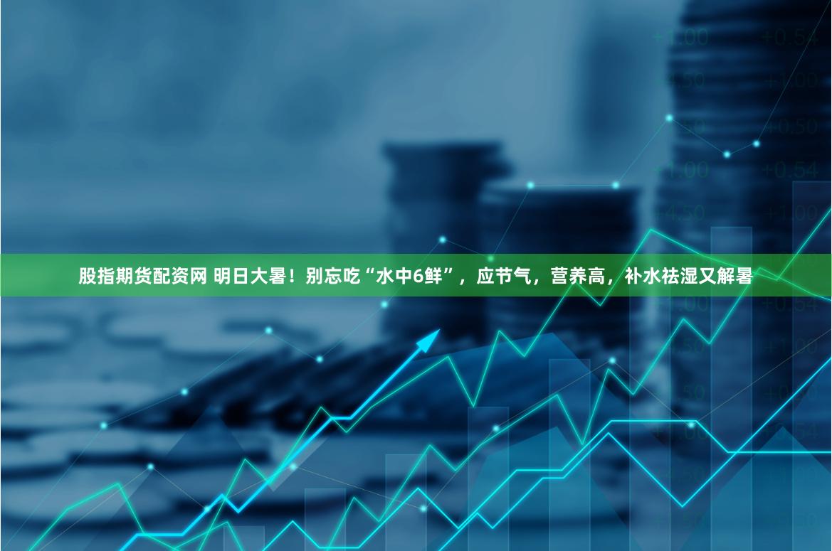 股指期货配资网 明日大暑！别忘吃“水中6鲜”，应节气，营养高，补水祛湿又解暑