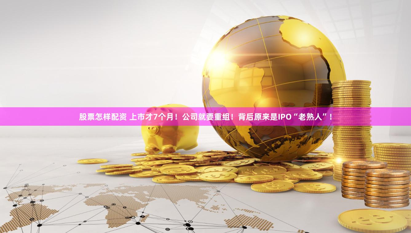 股票怎样配资 上市才7个月！公司就要重组！背后原来是IPO“老熟人”！