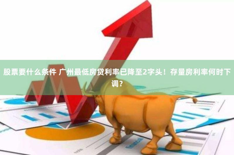 股票要什么条件 广州最低房贷利率已降至2字头！存量房利率何时下调？