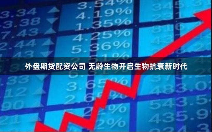 外盘期货配资公司 无龄生物开启生物抗衰新时代