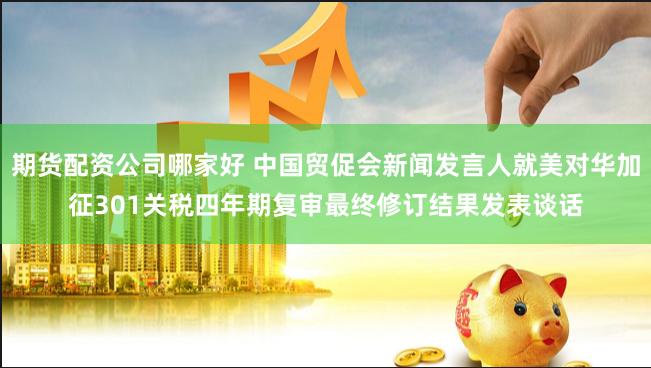 期货配资公司哪家好 中国贸促会新闻发言人就美对华加征301关税四年期复审最终修订结果发表谈话
