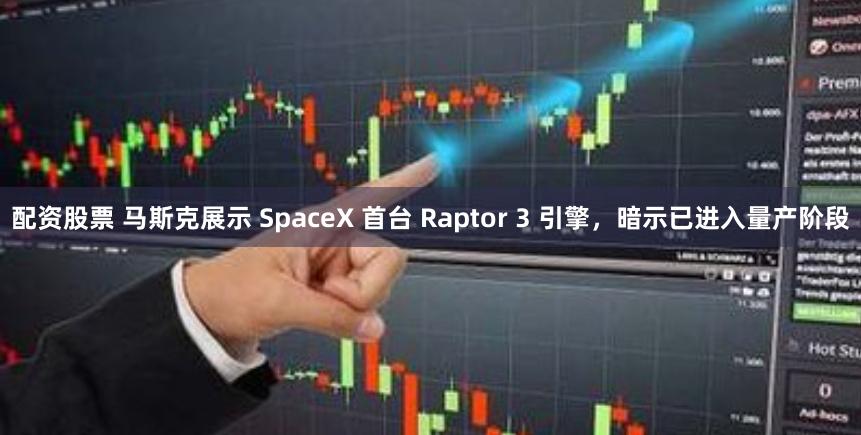 配资股票 马斯克展示 SpaceX 首台 Raptor 3 引擎，暗示已进入量产阶段