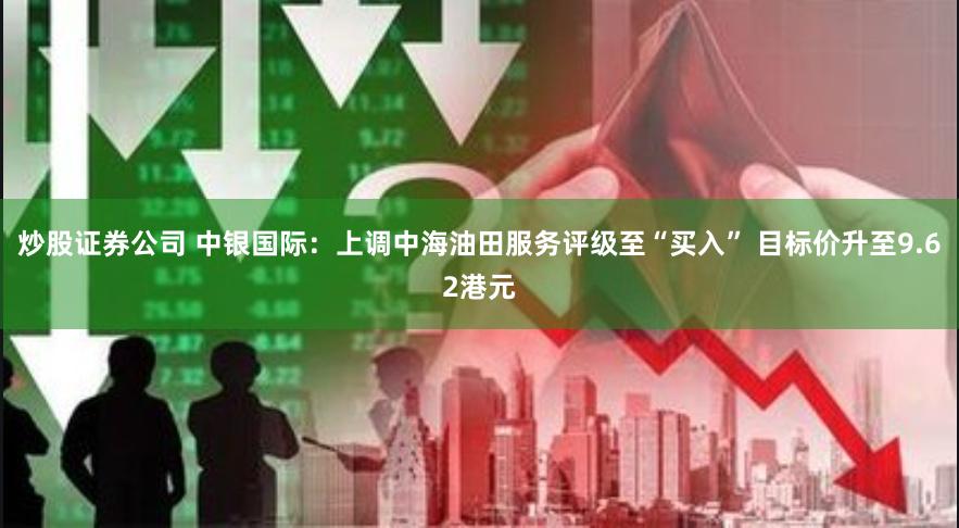 炒股证券公司 中银国际：上调中海油田服务评级至“买入” 目标价升至9.62港元