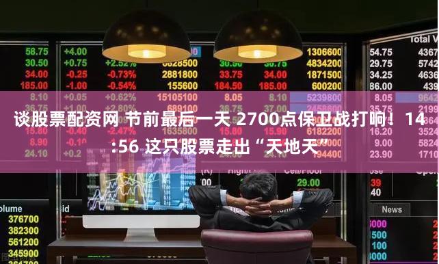 谈股票配资网 节前最后一天 2700点保卫战打响！14:56 这只股票走出“天地天”