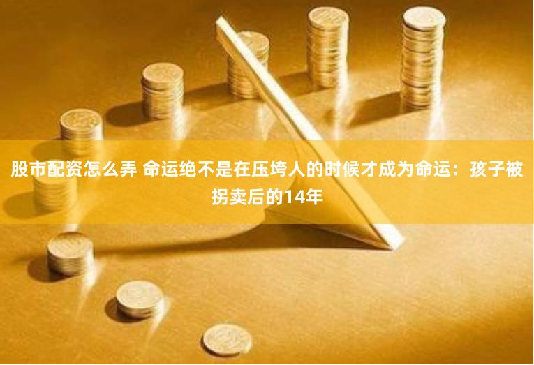 股市配资怎么弄 命运绝不是在压垮人的时候才成为命运：孩子被拐卖后的14年