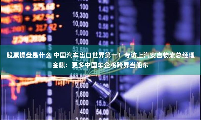 股票操盘是什么 中国汽车出口世界第一！专访上汽安吉物流总经理金麒：更多中国车企将跨界当船东