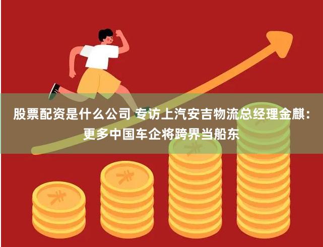 股票配资是什么公司 专访上汽安吉物流总经理金麒：更多中国车企将跨界当船东