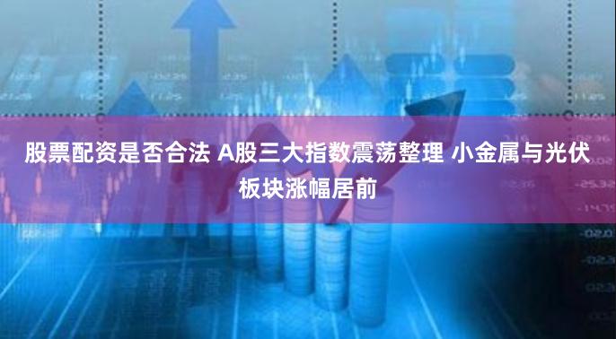股票配资是否合法 A股三大指数震荡整理 小金属与光伏板块涨幅居前