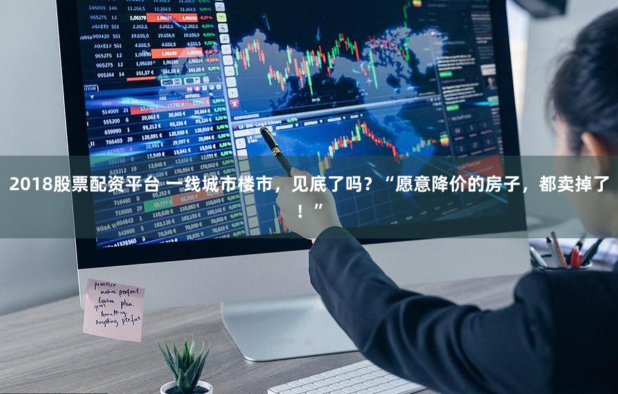 2018股票配资平台 一线城市楼市，见底了吗？“愿意降价的房子，都卖掉了！”