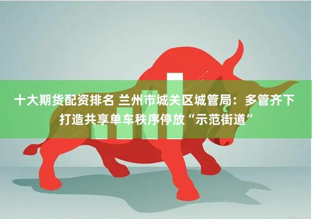 十大期货配资排名 兰州市城关区城管局：多管齐下 打造共享单车秩序停放“示范街道”