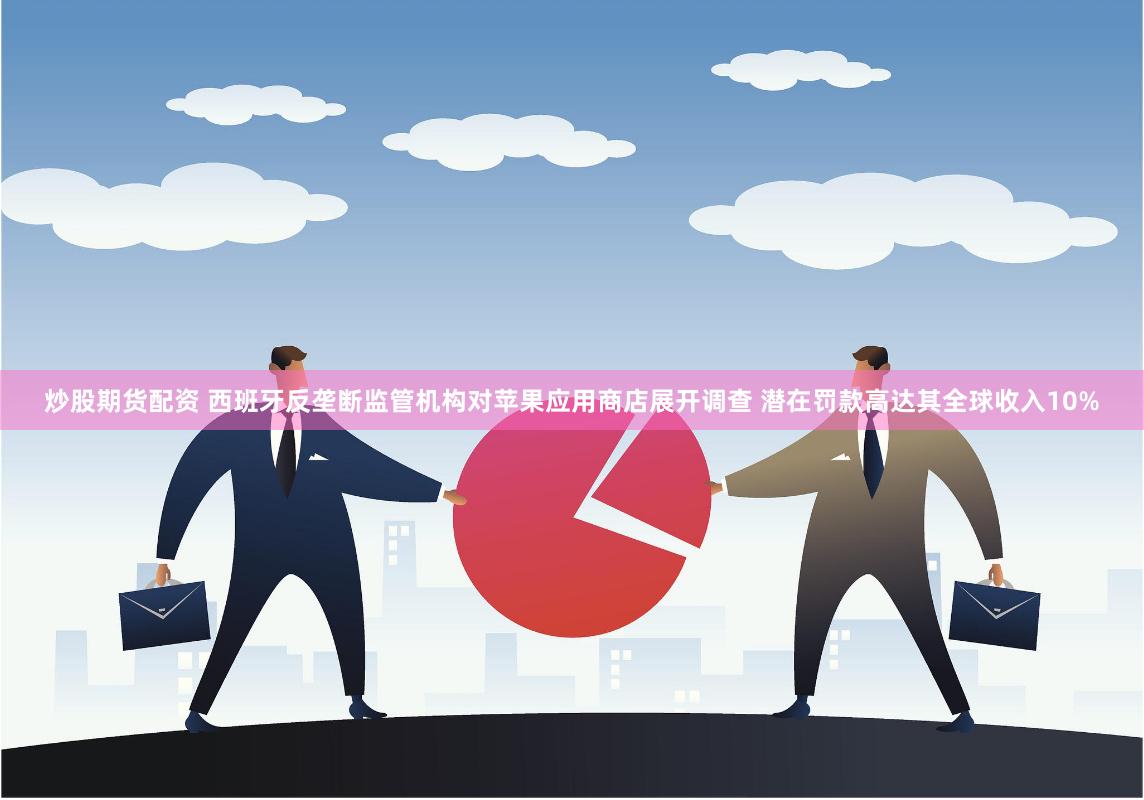 炒股期货配资 西班牙反垄断监管机构对苹果应用商店展开调查 潜在罚款高达其全球收入10%