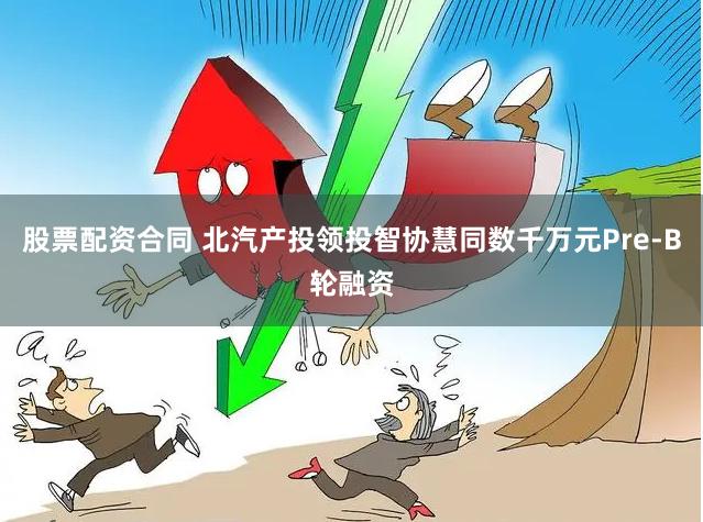 股票配资合同 北汽产投领投智协慧同数千万元Pre-B轮融资