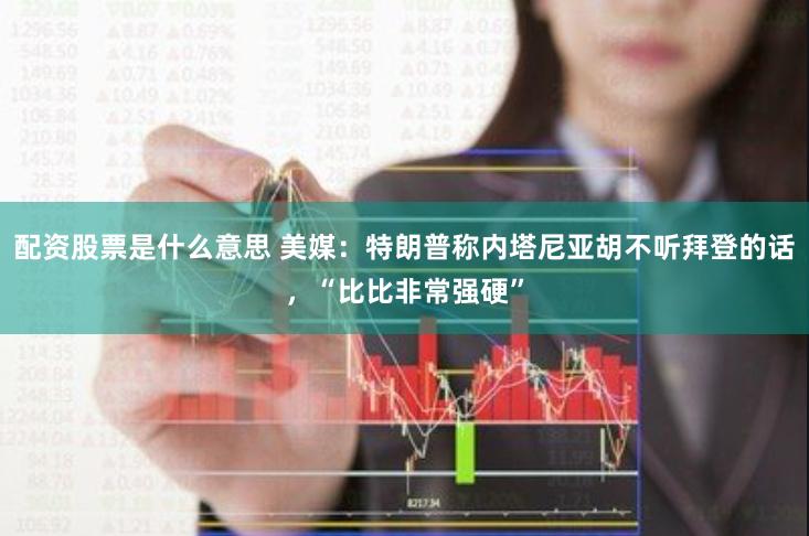配资股票是什么意思 美媒：特朗普称内塔尼亚胡不听拜登的话，“比比非常强硬”
