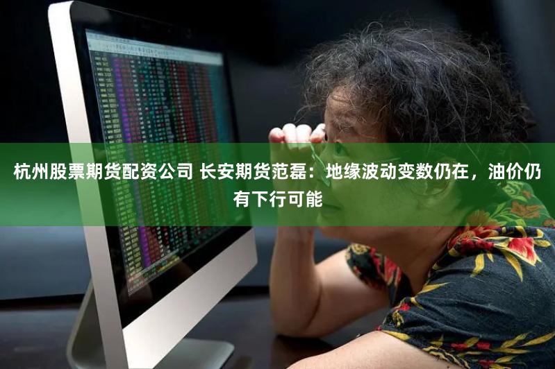 杭州股票期货配资公司 长安期货范磊：地缘波动变数仍在，油价仍有下行可能