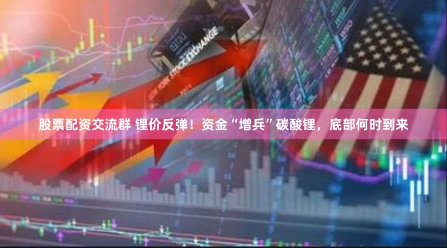 股票配资交流群 锂价反弹！资金“增兵”碳酸锂，底部何时到来