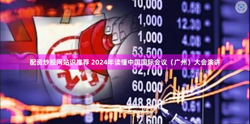 配资炒股网站识推荐 2024年读懂中国国际会议（广州）大会演讲