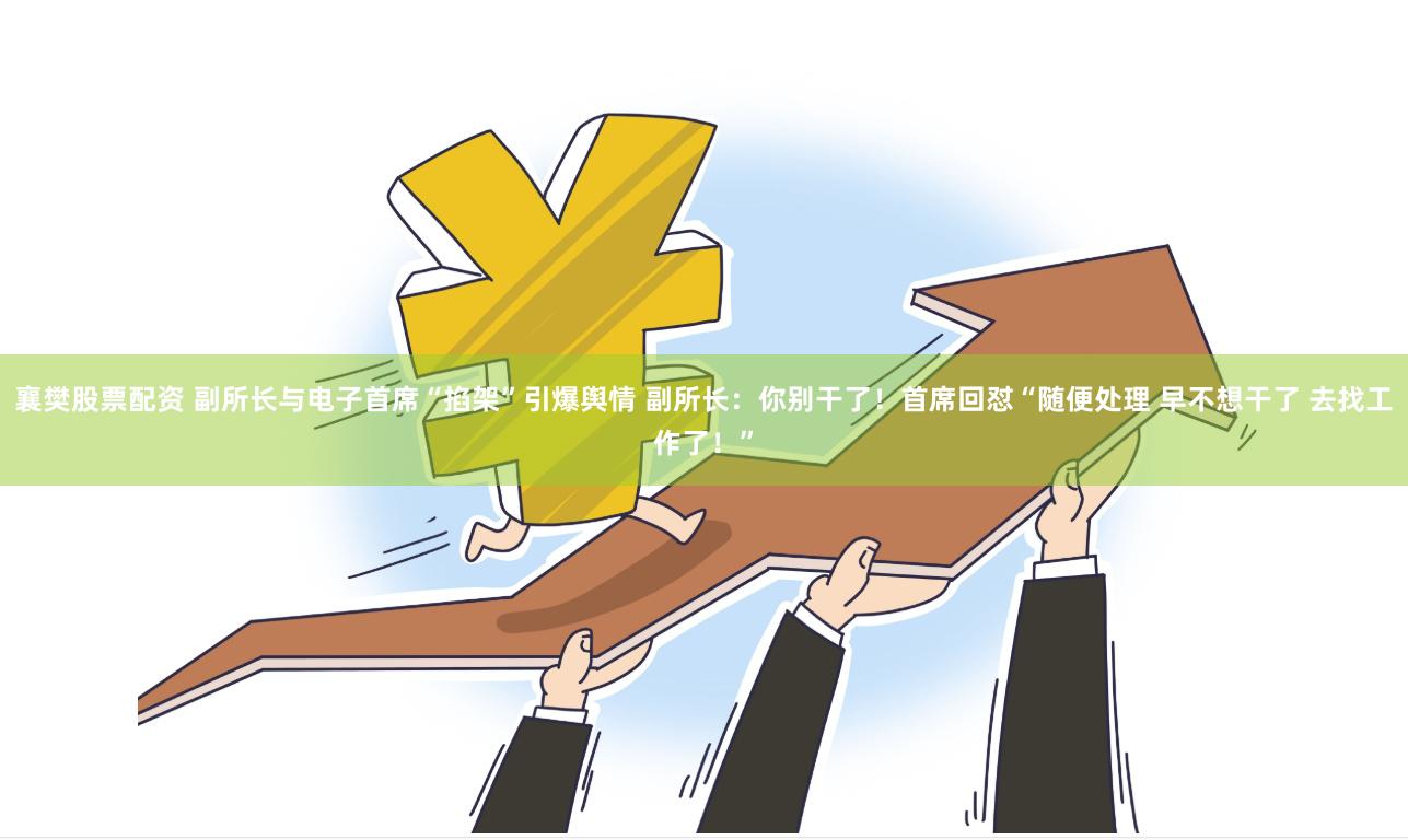 襄樊股票配资 副所长与电子首席“掐架”引爆舆情 副所长：你别干了！首席回怼“随便处理 早不想干了 去找工作了！”