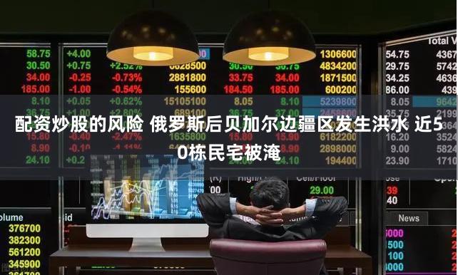 配资炒股的风险 俄罗斯后贝加尔边疆区发生洪水 近50栋民宅被淹