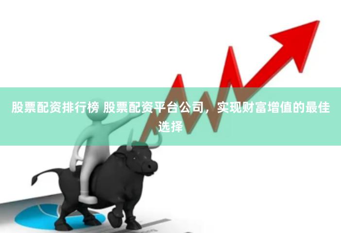 股票配资排行榜 股票配资平台公司，实现财富增值的最佳选择