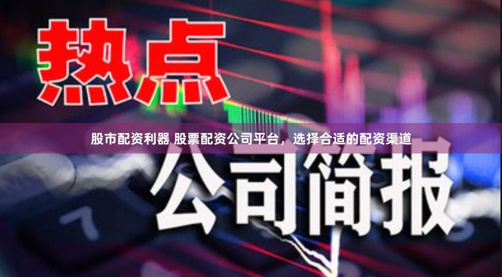 股市配资利器 股票配资公司平台，选择合适的配资渠道