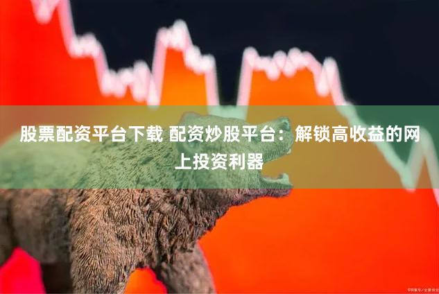 股票配资平台下载 配资炒股平台：解锁高收益的网上投资利器