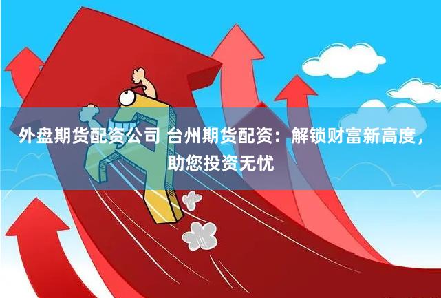 外盘期货配资公司 台州期货配资：解锁财富新高度，助您投资无忧