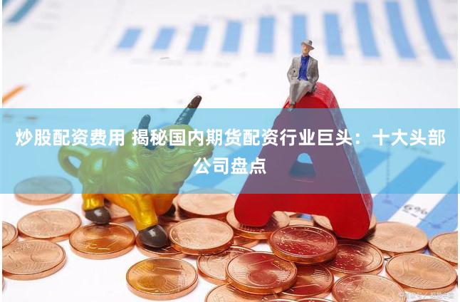 炒股配资费用 揭秘国内期货配资行业巨头：十大头部公司盘点