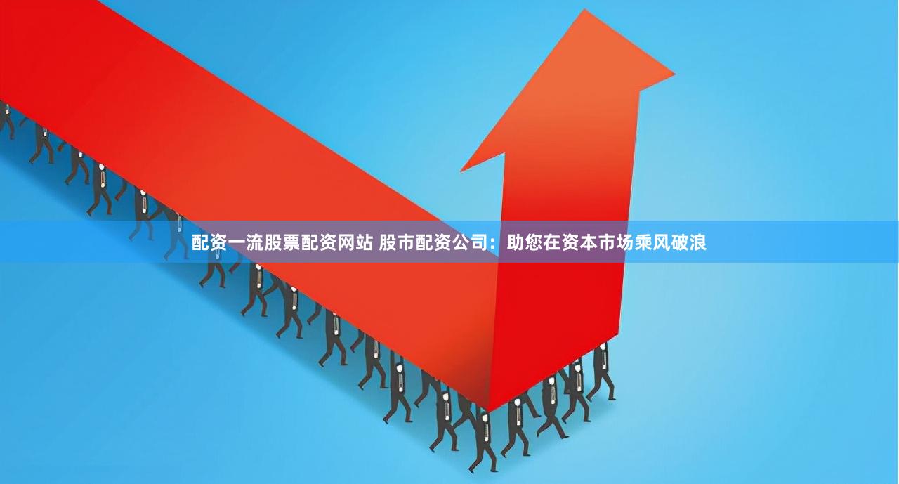 配资一流股票配资网站 股市配资公司：助您在资本市场乘风破浪