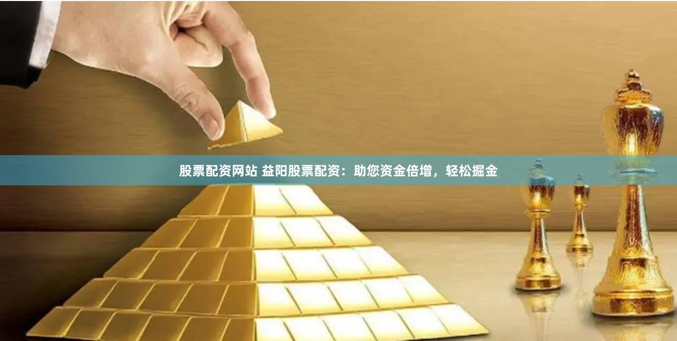 股票配资网站 益阳股票配资：助您资金倍增，轻松掘金